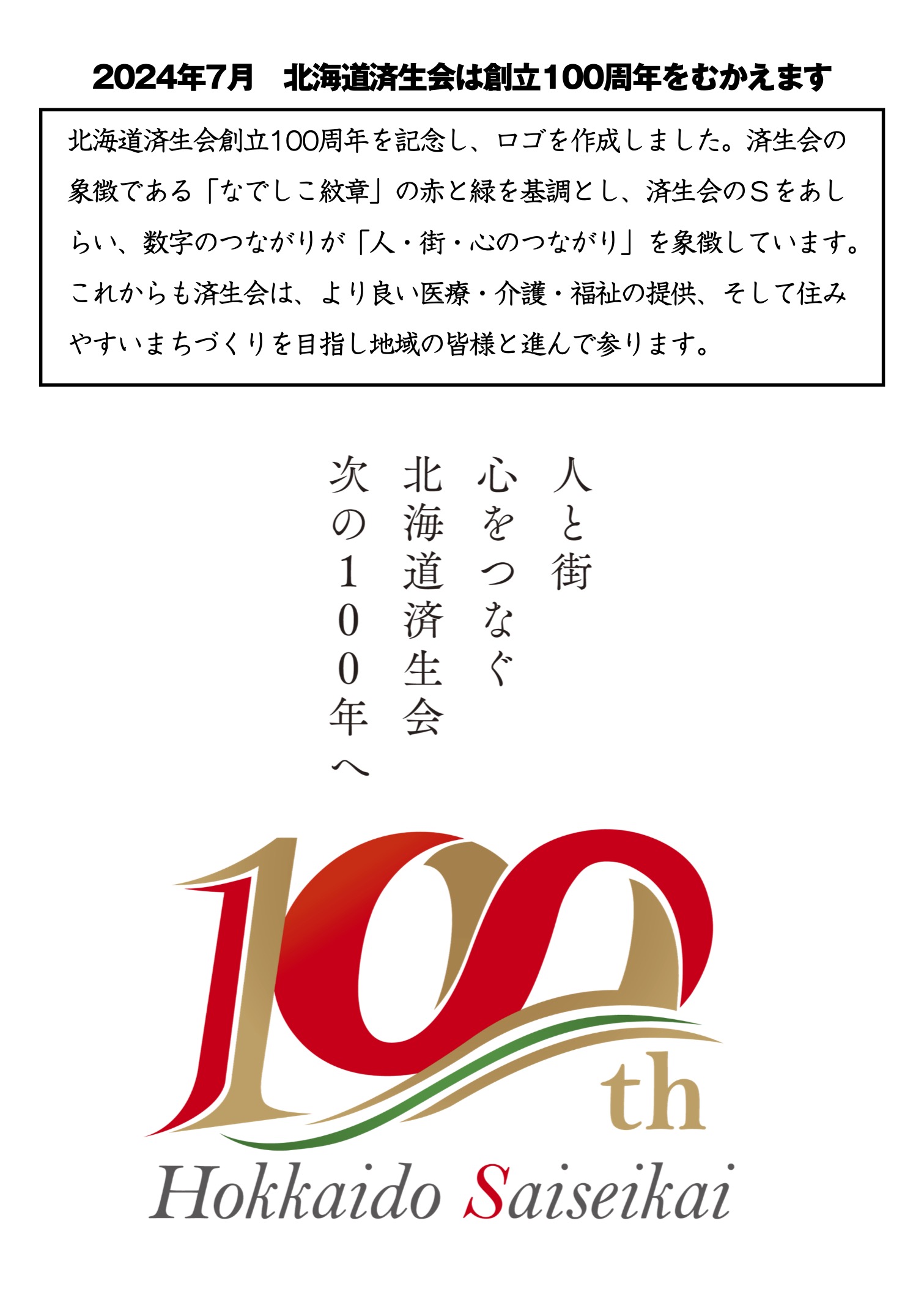 北海道済生会創立100周年を記念し、ロゴを作成しました。済生会の象徴である「なでしこ紋章」の赤と緑を基調とし、済生会のＳをあしらい、数字のつながりが「人・街・心のつながり」を象徴しています。  これからも済生会は、より良い医療・介護・福祉の提供、そして住みやすいまちづくりを目指し地域の皆様と進んで参ります。